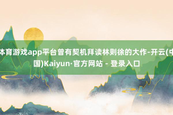 体育游戏app平台曾有契机拜读林则徐的大作-开云(中国)Kaiyun·官方网站 - 登录入口