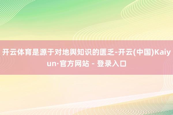 开云体育是源于对地舆知识的匮乏-开云(中国)Kaiyun·官方网站 - 登录入口