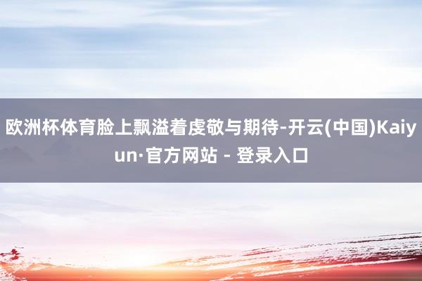 欧洲杯体育脸上飘溢着虔敬与期待-开云(中国)Kaiyun·官方网站 - 登录入口