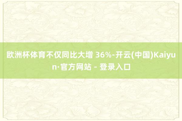 欧洲杯体育不仅同比大增 36%-开云(中国)Kaiyun·官方网站 - 登录入口