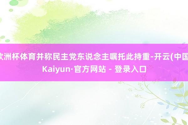 欧洲杯体育并称民主党东说念主嘱托此持重-开云(中国)Kaiyun·官方网站 - 登录入口