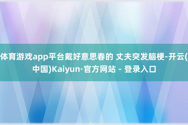 体育游戏app平台戴好意思春的 丈夫突发脑梗-开云(中国)Kaiyun·官方网站 - 登录入口