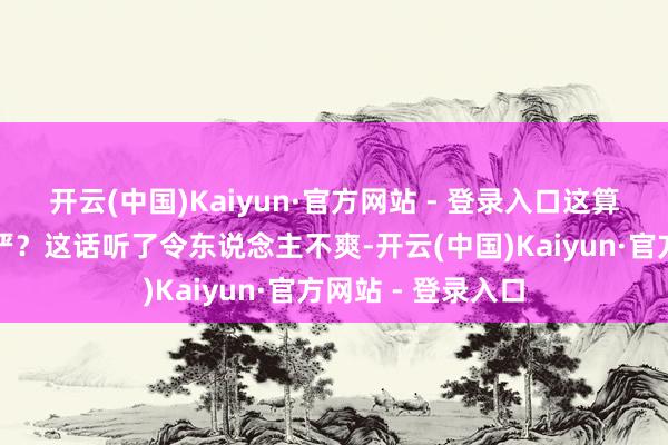 开云(中国)Kaiyun·官方网站 - 登录入口这算不算是活得有庄严？这话听了令东说念主不爽-开云(中国)Kaiyun·官方网站 - 登录入口