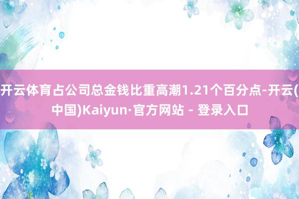 开云体育占公司总金钱比重高潮1.21个百分点-开云(中国)Kaiyun·官方网站 - 登录入口