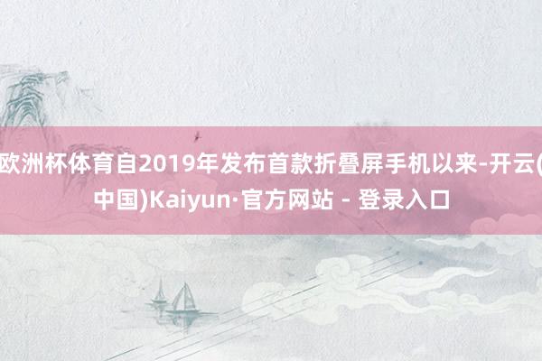 欧洲杯体育自2019年发布首款折叠屏手机以来-开云(中国)Kaiyun·官方网站 - 登录入口