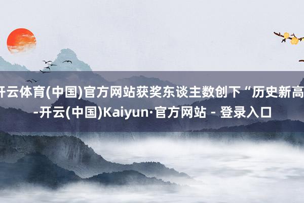 开云体育(中国)官方网站获奖东谈主数创下“历史新高”-开云(中国)Kaiyun·官方网站 - 登录入口
