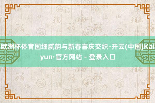 欧洲杯体育国细腻韵与新春喜庆交织-开云(中国)Kaiyun·官方网站 - 登录入口