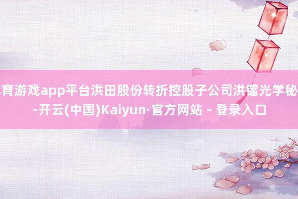 体育游戏app平台洪田股份转折控股子公司洪镭光学秘书-开云(中国)Kaiyun·官方网站 - 登录入口