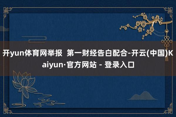 开yun体育网举报  第一财经告白配合-开云(中国)Kaiyun·官方网站 - 登录入口