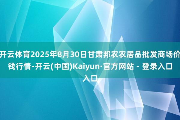 开云体育2025年8月30日甘肃邦农农居品批发商场价钱行情-开云(中国)Kaiyun·官方网站 - 登录入口