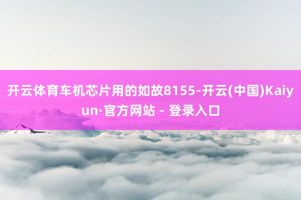 开云体育车机芯片用的如故8155-开云(中国)Kaiyun·官方网站 - 登录入口