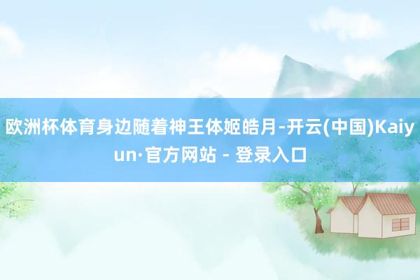 欧洲杯体育身边随着神王体姬皓月-开云(中国)Kaiyun·官方网站 - 登录入口