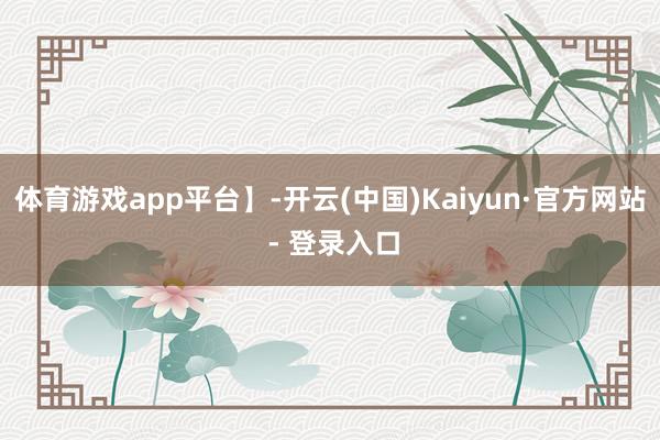 体育游戏app平台】-开云(中国)Kaiyun·官方网站 - 登录入口