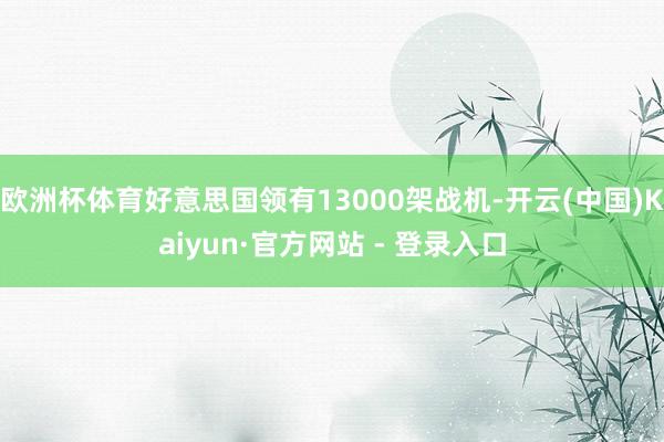 欧洲杯体育好意思国领有13000架战机-开云(中国)Kaiyun·官方网站 - 登录入口