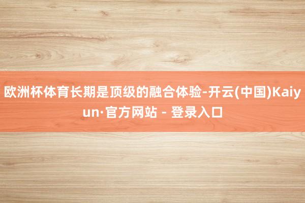 欧洲杯体育长期是顶级的融合体验-开云(中国)Kaiyun·官方网站 - 登录入口