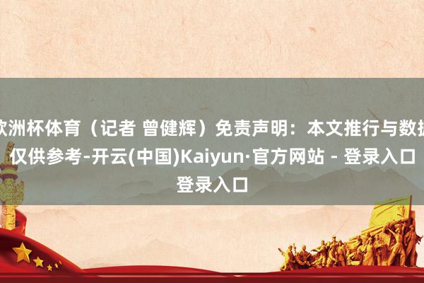 欧洲杯体育（记者 曾健辉）免责声明：本文推行与数据仅供参考-开云(中国)Kaiyun·官方网站 - 登录入口