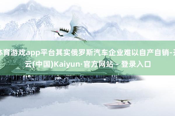 体育游戏app平台其实俄罗斯汽车企业难以自产自销-开云(中国)Kaiyun·官方网站 - 登录入口