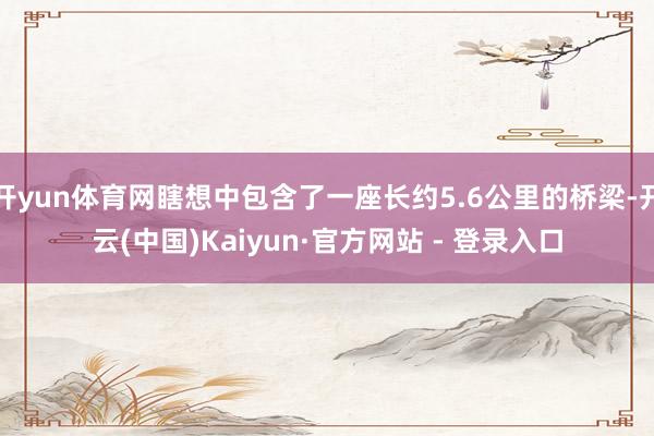 开yun体育网瞎想中包含了一座长约5.6公里的桥梁-开云(中国)Kaiyun·官方网站 - 登录入口