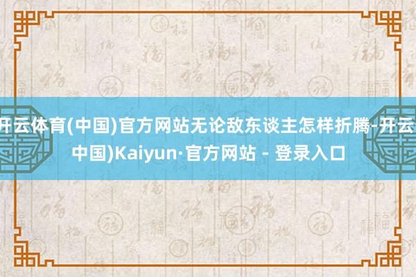 开云体育(中国)官方网站无论敌东谈主怎样折腾-开云(中国)Kaiyun·官方网站 - 登录入口