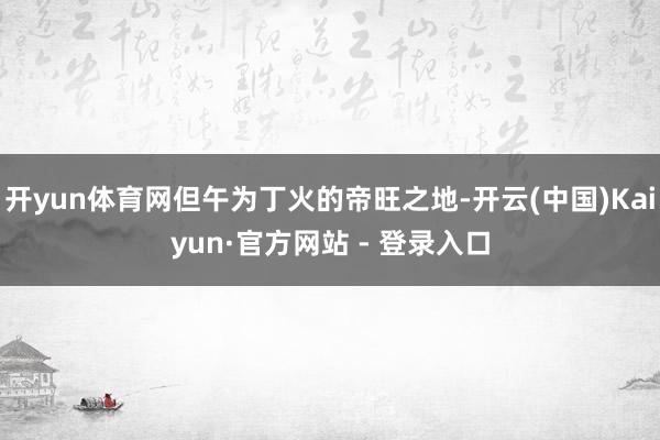 开yun体育网但午为丁火的帝旺之地-开云(中国)Kaiyun·官方网站 - 登录入口