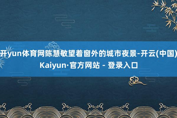开yun体育网陈慧敏望着窗外的城市夜景-开云(中国)Kaiyun·官方网站 - 登录入口