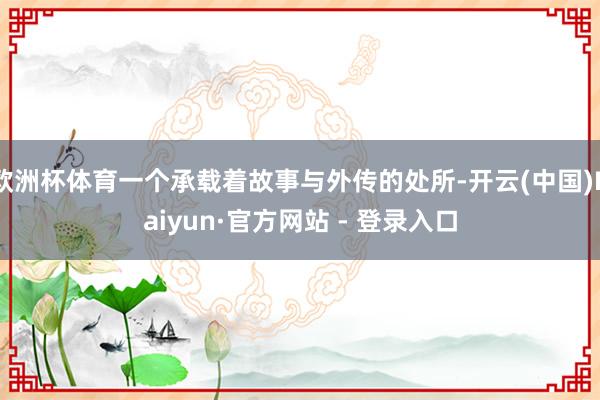 欧洲杯体育一个承载着故事与外传的处所-开云(中国)Kaiyun·官方网站 - 登录入口