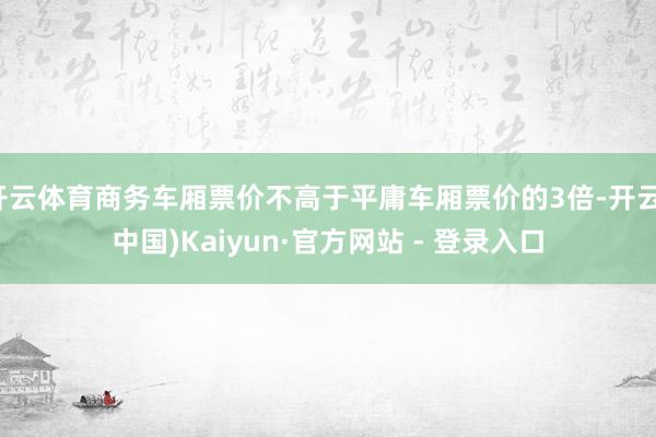开云体育商务车厢票价不高于平庸车厢票价的3倍-开云(中国)Kaiyun·官方网站 - 登录入口