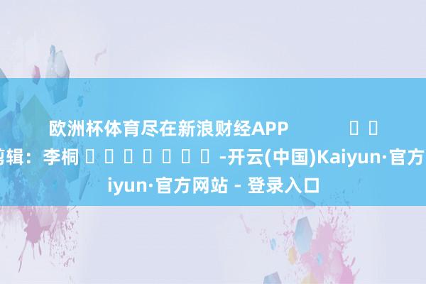 欧洲杯体育尽在新浪财经APP            						包袱剪辑:李桐 							-开云(中国)Kaiyun·官方网站 - 登录入口
