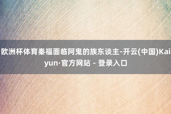 欧洲杯体育秦福面临阿鬼的族东谈主-开云(中国)Kaiyun·官方网站 - 登录入口