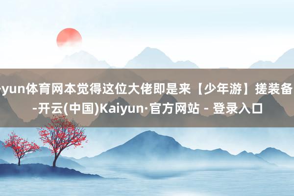 开yun体育网本觉得这位大佬即是来【少年游】搓装备的-开云(中国)Kaiyun·官方网站 - 登录入口