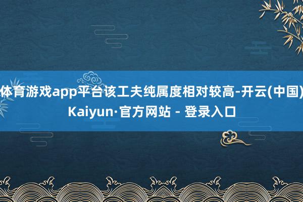 体育游戏app平台该工夫纯属度相对较高-开云(中国)Kaiyun·官方网站 - 登录入口