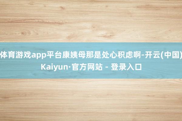 体育游戏app平台康姨母那是处心积虑啊-开云(中国)Kaiyun·官方网站 - 登录入口