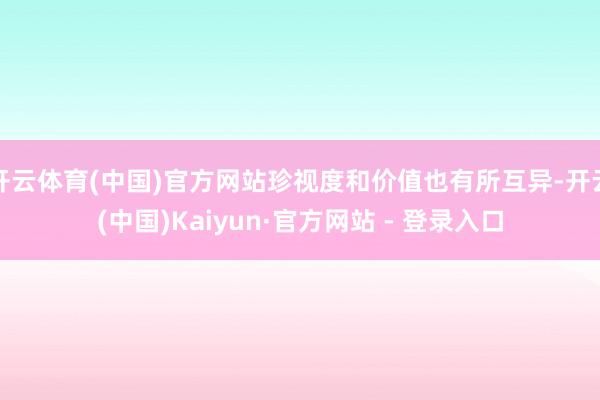 开云体育(中国)官方网站珍视度和价值也有所互异-开云(中国)Kaiyun·官方网站 - 登录入口