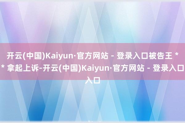 开云(中国)Kaiyun·官方网站 - 登录入口被告王 ** 拿起上诉-开云(中国)Kaiyun·官方网站 - 登录入口