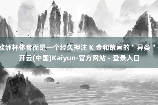 欧洲杯体育而是一个经久押注 K 金和策画的"异类"-开云(中国)Kaiyun·官方网站 - 登录入口