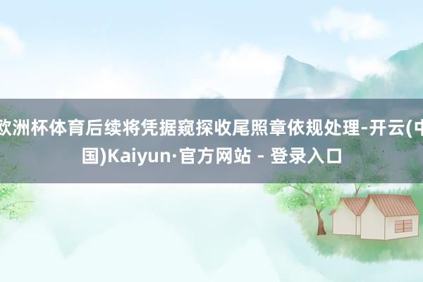 欧洲杯体育后续将凭据窥探收尾照章依规处理-开云(中国)Kaiyun·官方网站 - 登录入口