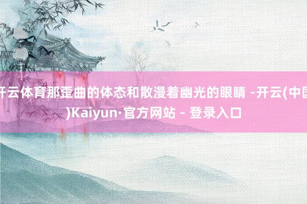 开云体育那歪曲的体态和散漫着幽光的眼睛 -开云(中国)Kaiyun·官方网站 - 登录入口