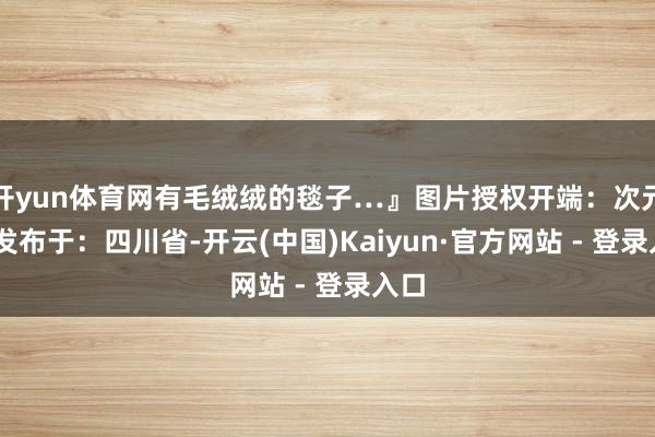 开yun体育网有毛绒绒的毯子…』图片授权开端：次元岛 发布于：四川省-开云(中国)Kaiyun·官方网站 - 登录入口