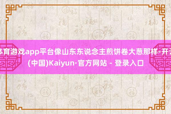 体育游戏app平台像山东东说念主煎饼卷大葱那样-开云(中国)Kaiyun·官方网站 - 登录入口