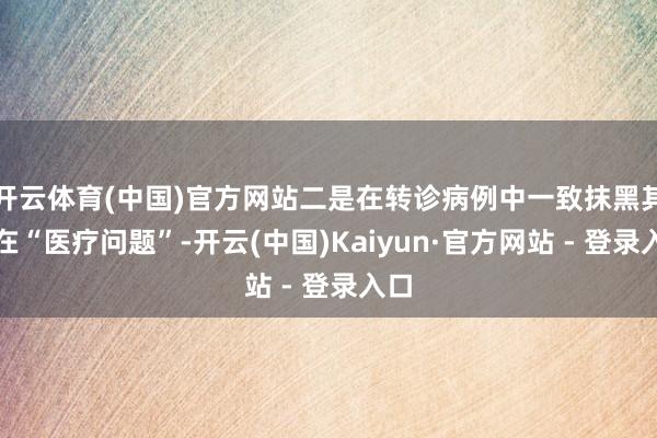 开云体育(中国)官方网站二是在转诊病例中一致抹黑其存在“医疗问题”-开云(中国)Kaiyun·官方网站 - 登录入口