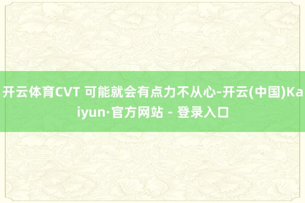 开云体育CVT 可能就会有点力不从心-开云(中国)Kaiyun·官方网站 - 登录入口