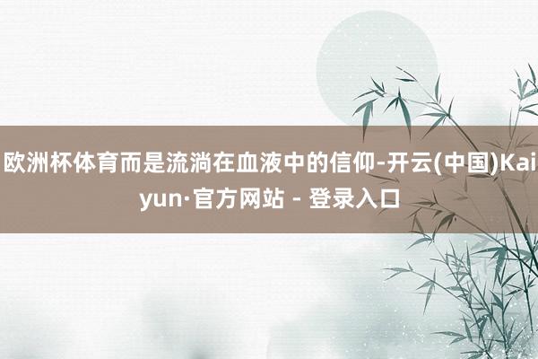 欧洲杯体育而是流淌在血液中的信仰-开云(中国)Kaiyun·官方网站 - 登录入口