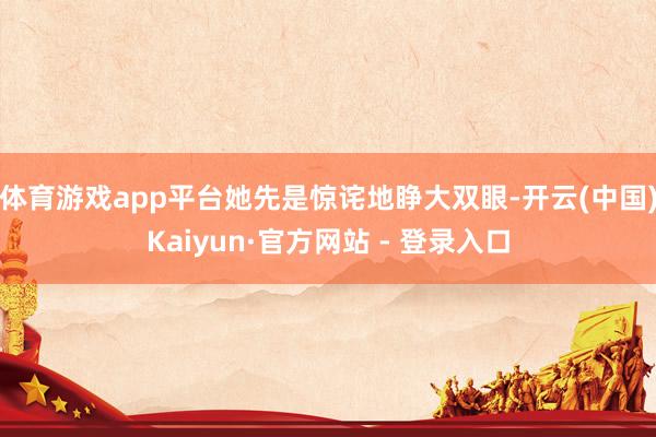 体育游戏app平台她先是惊诧地睁大双眼-开云(中国)Kaiyun·官方网站 - 登录入口