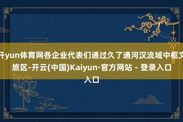 开yun体育网各企业代表们通过久了通河汉流域中枢文旅区-开云(中国)Kaiyun·官方网站 - 登录入口