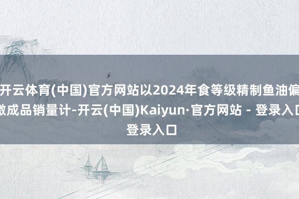 开云体育(中国)官方网站以2024年食等级精制鱼油偏激成品销量计-开云(中国)Kaiyun·官方网站 - 登录入口