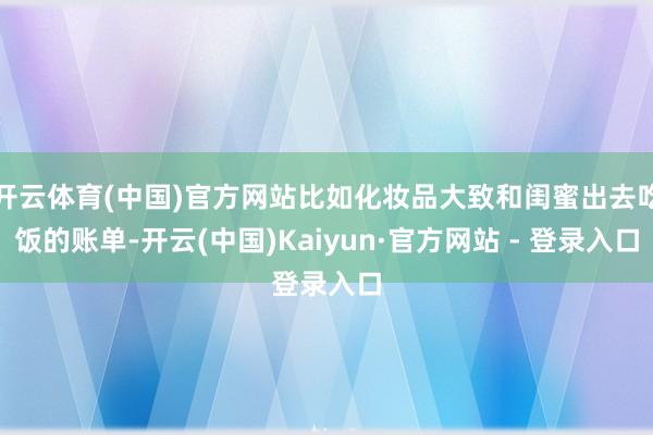 开云体育(中国)官方网站比如化妆品大致和闺蜜出去吃饭的账单-开云(中国)Kaiyun·官方网站 - 登录入口