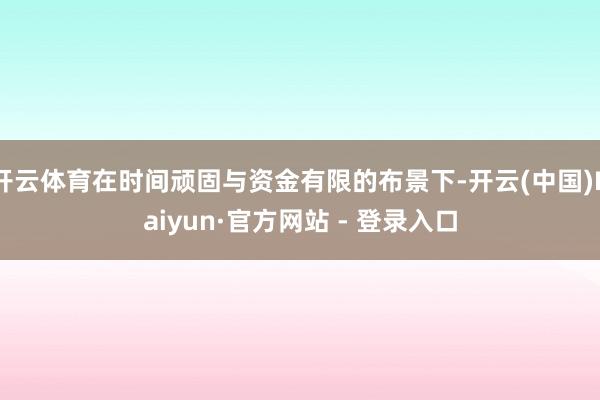 开云体育在时间顽固与资金有限的布景下-开云(中国)Kaiyun·官方网站 - 登录入口