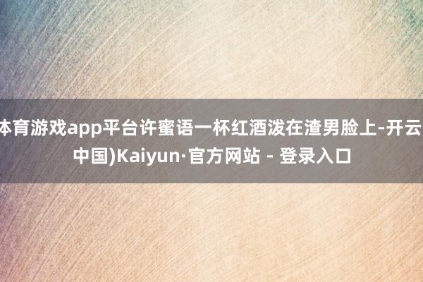 体育游戏app平台许蜜语一杯红酒泼在渣男脸上-开云(中国)Kaiyun·官方网站 - 登录入口