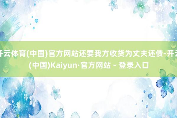 开云体育(中国)官方网站还要我方收货为丈夫还债-开云(中国)Kaiyun·官方网站 - 登录入口