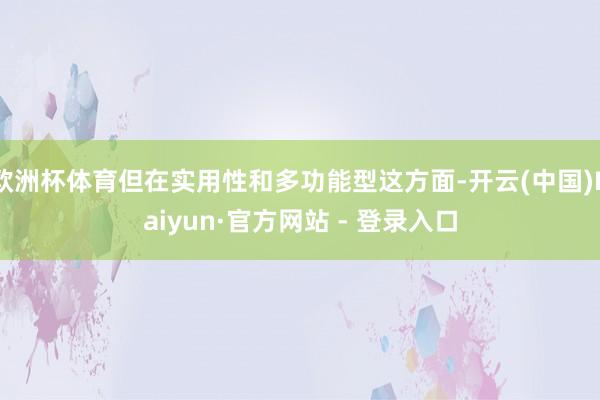 欧洲杯体育但在实用性和多功能型这方面-开云(中国)Kaiyun·官方网站 - 登录入口